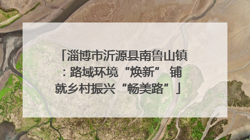 淄博市沂源县南鲁山镇：路域环境“焕新” 铺就乡村振兴“畅美路”