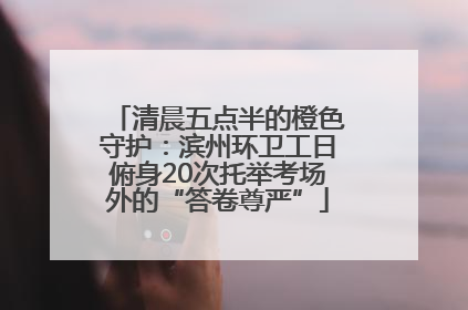 清晨五点半的橙色守护：滨州环卫工日俯身20次托举考场外的“答卷尊严”