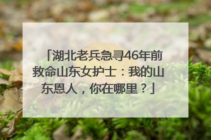 湖北老兵急寻46年前救命山东女护士：我的山东恩人，你在哪里？