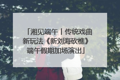 湘见端午丨传统戏曲新玩法《新刘海砍樵》端午假期加场演出
