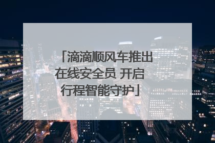 滴滴顺风车推出在线安全员 开启行程智能守护