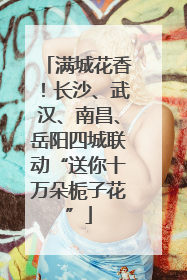 满城花香！长沙、武汉、南昌、岳阳四城联动“送你十万朵栀子花”