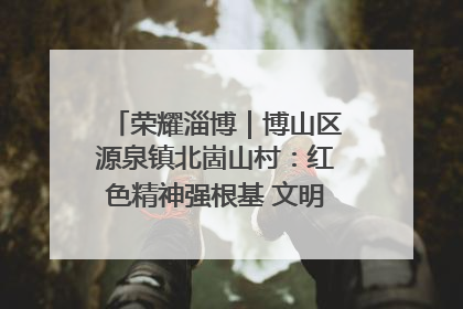 荣耀淄博｜博山区源泉镇北崮山村：红色精神强根基 文明新风润山乡