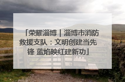 荣耀淄博｜淄博市消防救援支队：文明创建当先锋 蓝焰映红建新功