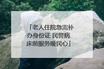 老人住院急需补办身份证 民警病床前服务暖民心