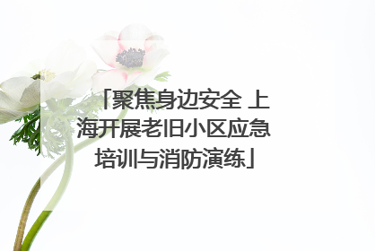 聚焦身边安全 上海开展老旧小区应急培训与消防演练