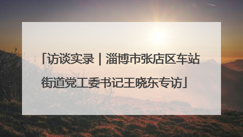 访谈实录｜淄博市张店区车站街道党工委书记王晓东专访