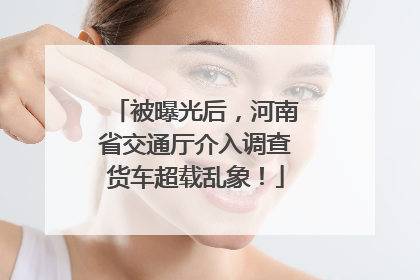 被曝光后，河南省交通厅介入调查货车超载乱象！
