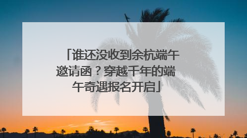 谁还没收到余杭端午邀请函？穿越千年的端午奇遇报名开启