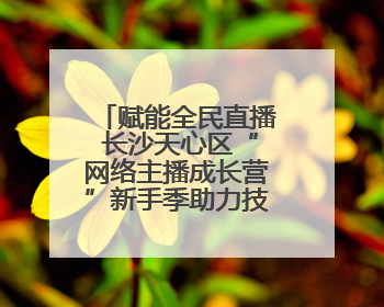 赋能全民直播 长沙天心区“网络主播成长营”新手季助力技能与信心齐飞
