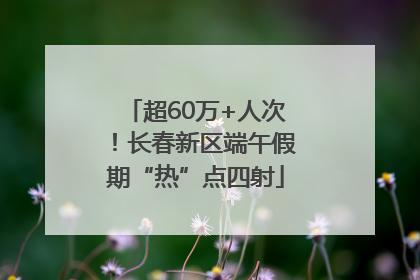 超60万+人次！长春新区端午假期“热”点四射