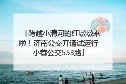 跨越小清河的红墩墩来啦！济南公交开通试运行小巷公交553路