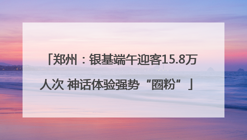 郑州：银基端午迎客15.8万人次 神话体验强势“圈粉”