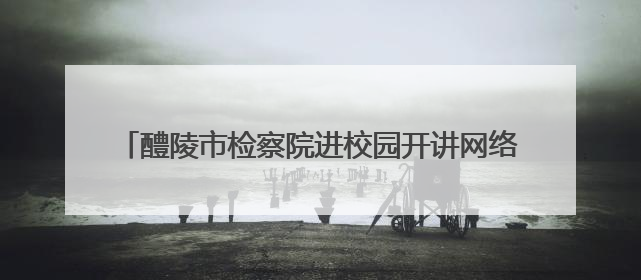 醴陵市检察院进校园开讲网络安全课，筑牢网络安全防线