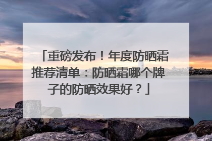 重磅发布！年度防晒霜推荐清单：防晒霜哪个牌子的防晒效果好？