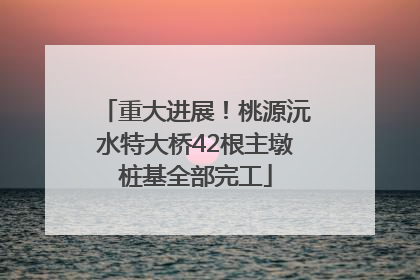 重大进展！桃源沅水特大桥42根主墩桩基全部完工
