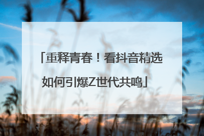 重释青春！看抖音精选如何引爆Z世代共鸣