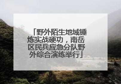野外陌生地域锤炼实战硬功，南岳区民兵应急分队野外综合演练举行