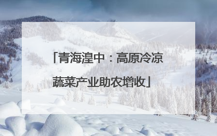 青海湟中：高原冷凉蔬菜产业助农增收
