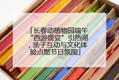长春动植物园端午“西游盛宴”引热潮，亲子互动与文化体验点燃节日氛围