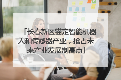 长春新区锚定智能机器人和传感器产业，抢占未来产业发展制高点