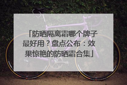 防晒隔离霜哪个牌子最好用？盘点公布：效果惊艳的防晒霜合集