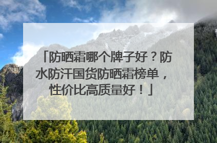 防晒霜哪个牌子好？防水防汗国货防晒霜榜单，性价比高质量好！