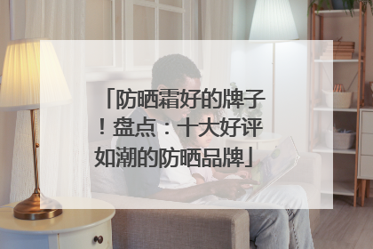 防晒霜好的牌子！盘点：十大好评如潮的防晒品牌