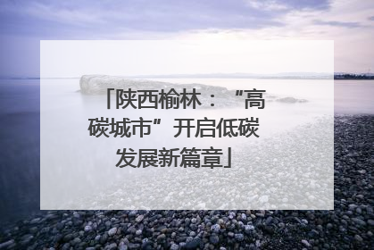 陕西榆林：“高碳城市”开启低碳发展新篇章