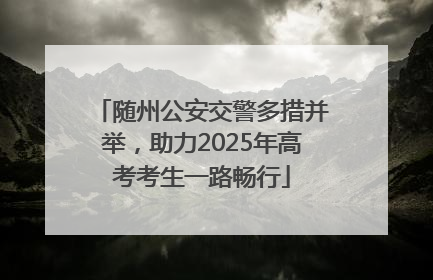 随州公安交警多措并举，助力2025年高考考生一路畅行