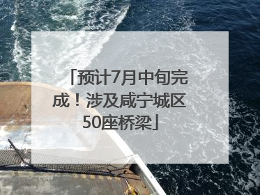 预计7月中旬完成！涉及咸宁城区50座桥梁
