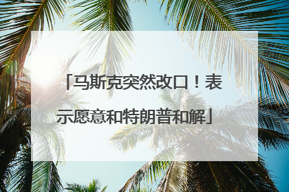 马斯克突然改口！表示愿意和特朗普和解