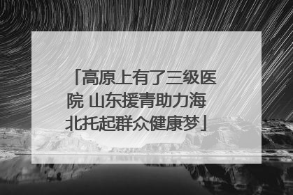 高原上有了三级医院 山东援青助力海北托起群众健康梦