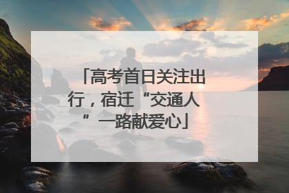 高考首日关注出行，宿迁“交通人”一路献爱心