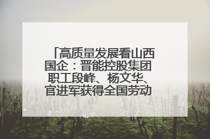 高质量发展看山西国企：晋能控股集团职工段峰、杨文华、官进军获得全国劳动模范荣誉称号