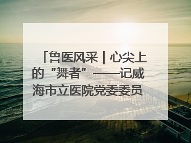 鲁医风采｜心尖上的“舞者”——记威海市立医院党委委员、心外科主任、主任医师景昊