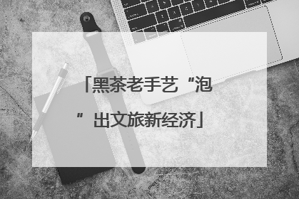 黑茶老手艺“泡”出文旅新经济