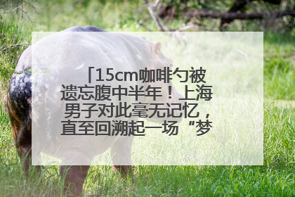 15cm咖啡勺被遗忘腹中半年！上海男子对此毫无记忆，直至回溯起一场“梦境”般的经历