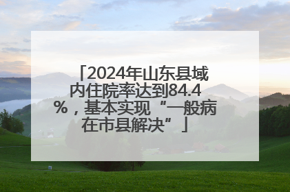 2024年山东县域内住院率达到84.4%，基本实现“一般病在市县解决”
