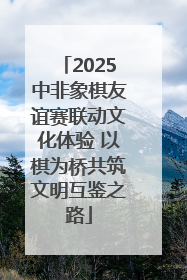 2025中非象棋友谊赛联动文化体验 以棋为桥共筑文明互鉴之路