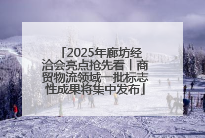 2025年廊坊经洽会亮点抢先看丨商贸物流领域一批标志性成果将集中发布