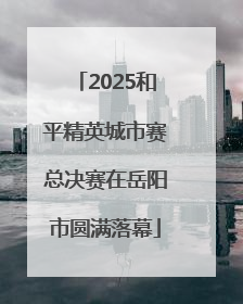 2025和平精英城市赛总决赛在岳阳市圆满落幕