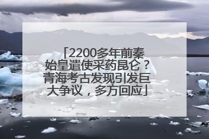 2200多年前秦始皇遣使采药昆仑？青海考古发现引发巨大争议，多方回应