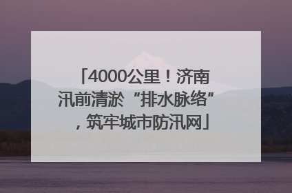 4000公里！济南汛前清淤“排水脉络”，筑牢城市防汛网