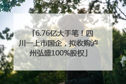 6.76亿大手笔！四川一上市国企，拟收购泸州弘盛100%股权